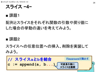 スライス −4−
■ 課題１
配列とスライスをそれぞれ関数の引数や戻り値に
した場合の挙動の違いを考えてみよう。
■ 課題２
スライスへの任意位置への挿入、削除を実装して
みよう。
型・メソッド・インタフェース／スライス −4−
28
// スライスaとbを結合
c := append(a, b...)
Playgroundで動かす
可変長引数に
スライスを展開
 