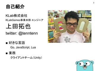 自己紹介
上田拓也
twitter: @tenntenn
■ コミュニティ活動
Google Cloud Platform User Group (GCPUG) Tokyo
Goビギナーズ
golang.tokyo
Go Conference
3
 