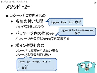 メソッド −2−
■ レシーバにできるもの
● 名前の付いた型
typeで定義したもの
● パッケージ内の型のみ
パッケージ外の型はtypeで再定義する
● ポインタ型も含む
レシーバに変更を与えたい場合
レシーバも引数と同じ扱い
型・メソッド・インタフェース／メソッド −2−
34
type Hex int など
type S bufio.Scanner
など
func (p *Hoge) M() {
...
} など
 