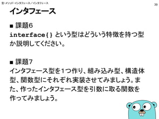 インタフェース
■ 課題６
interface{} という型はどういう特徴を持つ型
か説明してください。
■ 課題７
インタフェース型を１つ作り、組み込み型、構造体
型、関数型にそれぞれ実装させてみましょう。ま
た、作ったインタフェース型を引数に取る関数を
作ってみましょう。
型・メソッド・インタフェース／インタフェース
39
 
