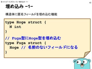 埋め込み −1−
構造体に匿名フィールドを埋め込む機能
型・メソッド・インタフェース／埋め込み −1−
42
type Hoge struct {
N int
}
// Fuga型にHoge型を埋め込む
type Fuga struct {
Hoge // 名前のないフィールドになる
}
 
