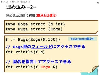 埋め込み −2−
埋め込んだ値に移譲（継承とは違う）
型・メソッド・インタフェース／埋め込み −2−
43
type Hoge struct {N int}
type Fuga struct {Hoge}
f := Fuga{Hoge{N:100}}
// Hoge型のフィールドにアクセスできる
fmt.Println(f.N)
// 型名を指定してアクセスできる
fmt.Println(f.Hoge.N)
Playgroundで動かす
 