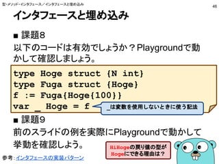インタフェースと埋め込み
■ 課題８
以下のコードは有効でしょうか？Playgroundで動
かして確認しましょう。
■ 課題９
前のスライドの例を実際にPlaygroundで動かして
挙動を確認しよう。
型・メソッド・インタフェース／インタフェースと埋め込み
46
type Hoge struct {N int}
type Fuga struct {Hoge}
f := Fuga{Hoge{100}}
var _ Hoge = f _は変数を使用しないときに使う記法
HiHogeの戻り値の型が
Hogeにできる理由は？
参考：インタフェースの実装パターン
 