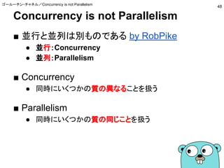 Concurrency is not Parallelism
■ 並行と並列は別ものである by RobPike
● 並行：Concurrency
● 並列：Parallelism
■ Concurrency
● 同時にいくつかの質の異なることを扱う
■ Parallelism
● 同時にいくつかの質の同じことを扱う
ゴールーチン・チャネル／Concurrency is not Parallelism
48
 