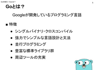 Goとは？
Googleが開発しているプログラミング言語
■ 特徴
● シングルバイナリ・クロスコンパイル
● 強力でシンプルな言語設計と文法
● 並行プログラミング
● 豊富な標準ライブラリ群
● 周辺ツールの充実
Goの紹介／Goとは？
5
 