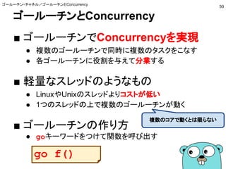 ゴールーチンとConcurrency
■ ゴールーチンでConcurrencyを実現
● 複数のゴールーチンで同時に複数のタスクをこなす
● 各ゴールーチンに役割を与えて分業する
■ 軽量なスレッドのようなもの
● LinuxやUnixのスレッドよりコストが低い
● 1つのスレッドの上で複数のゴールーチンが動く
■ ゴールーチンの作り方
● goキーワードをつけて関数を呼び出す
ゴールーチン・チャネル／ゴールーチンとConcurrency
50
複数のコアで動くとは限らない
go f()
 