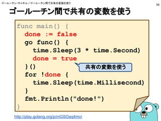 ゴールーチン間で共有の変数を使う
ゴールーチン・チャネル／ゴールーチン間で共有の変数を使う
54
func main() {
done := false
go func() {
time.Sleep(3 * time.Second)
done = true
}()
for !done {
time.Sleep(time.Millisecond)
}
fmt.Println("done!")
}
共有の変数を使う
http://play.golang.org/p/mGSOaq4mcr
 