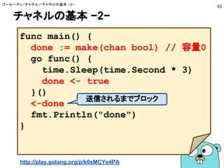 チャネルの基本 −2−
ゴールーチン・チャネル／チャネルの基本 −2−
63
func main() {
done := make(chan bool) // 容量0
go func() {
time.Sleep(time.Second * 3)
done <- true
}()
<-done
fmt.Println("done")
}
送信されるまでブロック
http://play.golang.org/p/k0sMCYe4PA
 
