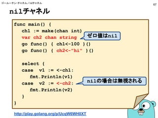 nilチャネル
ゴールーチン・チャネル／nilチャネル
67
func main() {
ch1 := make(chan int)
var ch2 chan string
go func() { ch1<-100 }()
go func() { ch2<-"hi" }()
select {
case v1 := <-ch1:
fmt.Println(v1)
case v2 := <-ch2:
fmt.Println(v2)
}
}
nilの場合は無視される
ゼロ値はnil
http://play.golang.org/p/UcqW6WH0XT
 