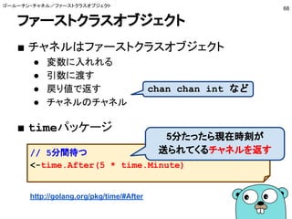 ファーストクラスオブジェクト
■ チャネルはファーストクラスオブジェクト
● 変数に入れれる
● 引数に渡す
● 戻り値で返す
● チャネルのチャネル
■ timeパッケージ
ゴールーチン・チャネル／ファーストクラスオブジェクト
68
http://golang.org/pkg/time/#After
chan chan int など
// 5分間待つ
<-time.After(5 * time.Minute)
5分たったら現在時刻が
送られてくるチャネルを返す
 