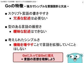 Goの特徴 − 強力でシンプルな言語設計と文法 −
■ スクリプト言語の書きやすさ
● 冗長な記述は必要ない
■ 型のある言語の厳密さ
● 曖昧な記述はできない
■ 考えられたシンプルさ
● 機能を増やすことで言語を拡張していくこと
はしない
Goの紹介／Goの特徴 − 強力でシンプルな言語設計と文法 −
7
Goに入ってはGoに従え
= 言語の思想を理解しよう
 