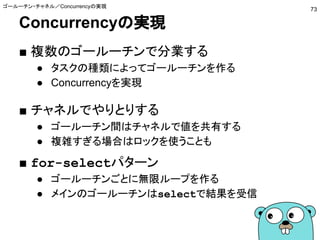 Concurrencyの実現
■ 複数のゴールーチンで分業する
● タスクの種類によってゴールーチンを作る
● Concurrencyを実現
■ チャネルでやりとりする
● ゴールーチン間はチャネルで値を共有する
● 複雑すぎる場合はロックを使うことも
■ for-selectパターン
● ゴールーチンごとに無限ループを作る
● メインのゴールーチンはselectで結果を受信
ゴールーチン・チャネル／Concurrencyの実現
73
 