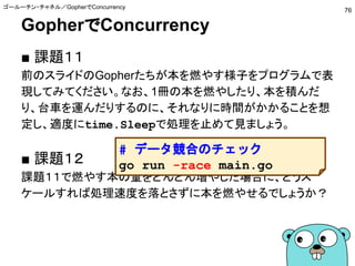 GopherでConcurrency
■ 課題１１
前のスライドのGopherたちが本を燃やす様子をプログラムで表
現してみてください。なお、1冊の本を燃やしたり、本を積んだ
り、台車を運んだりするのに、それなりに時間がかかることを想
定し、適度にtime.Sleepで処理を止めて見ましょう。
■ 課題１２
課題１１で燃やす本の量をどんどん増やした場合に、どうス
ケールすれば処理速度を落とさずに本を燃やせるでしょうか？
ゴールーチン・チャネル／GopherでConcurrency
76
# データ競合のチェック
go run -race main.go
 