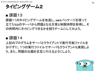 タイピングゲーム２
■ 課題１３
課題１１のタイピングゲームを改造し、netパッケージを使って
立てたtcpのサーバから問題となる文章と制限時間を取得し、そ
の時間内にタイピングできるかを競うゲームにしてみよう。
■ 課題１４
上記のプログラムをサーバとクライアントで実行可能ファイルを
分けずに、1つの実行ファイルでサーバもクライアントも実現しよ
う。また、問題の出題を交互に行えるようにしよう。
ネットワークプログラミング／タイピングゲーム２
82
 