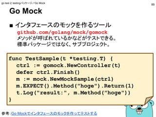 Go Mock
■ インタフェースのモックを作るツール
github.com/golang/mock/gomock
メソッドが呼ばれているかなどがテストできる。
標準パッケージではなく、サブプロジェクト。
func TestSample(t *testing.T) {
ctrl := gomock.NewController(t)
defer ctrl.Finish()
m := mock.NewMockSample(ctrl)
m.EXPECT().Method("hoge").Return(1)
t.Log("result:", m.Method("hoge"))
}
参考：Go Mockでインタフェースのモックを作ってテストする
go test と testingパッケージ／Go Mock
89
 