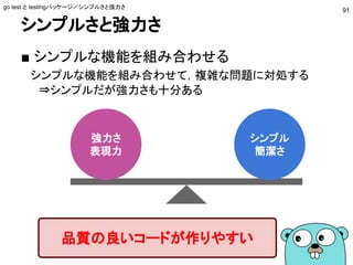 シンプルさと強力さ
■ シンプルな機能を組み合わせる
　シンプルな機能を組み合わせて，複雑な問題に対処する
　 ⇒シンプルだが強力さも十分ある
go test と testingパッケージ／シンプルさと強力さ
91
シンプル
簡潔さ
強力さ
表現力
品質の良いコードが作りやすい
 