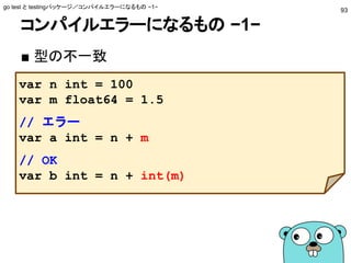 コンパイルエラーになるもの −1−
■ 型の不一致
go test と testingパッケージ／コンパイルエラーになるもの −1−
93
var n int = 100
var m float64 = 1.5
// エラー
var a int = n + m
// OK
var b int = n + int(m)
 