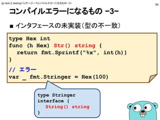 コンパイルエラーになるもの −3−
■ インタフェースの未実装（型の不一致）
go test と testingパッケージ／コンパイルエラーになるもの −3−
95
type Hex int
func (h Hex) Str() string {
return fmt.Sprintf("%x", int(h))
}
// エラー
var _ fmt.Stringer = Hex(100)
type Stringer
interface {
String() string
}
 