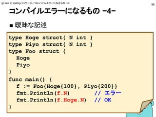 コンパイルエラーになるもの −4−
■ 曖昧な記述
go test と testingパッケージ／コンパイルエラーになるもの −4−
96
type Hoge struct{ N int }
type Piyo struct{ N int }
type Foo struct {
Hoge
Piyo
}
func main() {
f := Foo{Hoge{100}, Piyo{200}}
fmt.Println(f.N) // エラー
fmt.Println(f.Hoge.N) // OK
}
 