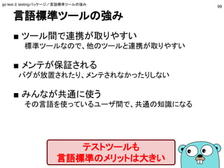 言語標準ツールの強み
■ ツール間で連携が取りやすい
標準ツールなので、他のツールと連携が取りやすい
■ メンテが保証される
　バグが放置されたり、メンテされなかったりしない
■ みんなが共通に使う
その言語を使っているユーザ間で、共通の知識になる
テストツールも
言語標準のメリットは大きい
go test と testingパッケージ／言語標準ツールの強み
99
 