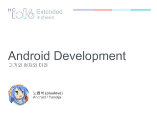 Android Development
과거와 현재와 미래
노현석 (pluulove)
Android / Yanolja
Extended
Incheon
 