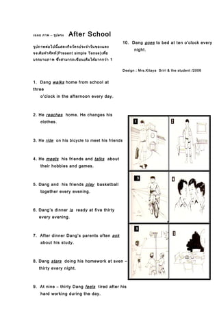 เฉลย ภาพ – รูปตรง After School
รูปภาพต่อไปนี้แสดงกิจวัตรประจำาวันของแดง
จงเติมคำาศัพท์(Present simple Tense)เพื่อ
บรรยายภาพ ซึ่งสามารถเขียนเติมได้มากกว่า 1
1. Dang walks home from school at
three
o’clock in the afternoon every day.
2. He reaches home. He changes his
clothes.
3. He ride on his bicycle to meet his friends
4. He meets his friends and talks about
their hobbies and games.
5. Dang and his friends play basketball
together every evening.
6. Dang’s dinner is ready at five thirty
every evening.
7. After dinner Dang’s parents often ask
about his study.
8. Dang stars doing his homework at sven –
thirty every night.
9. At nine – thirty Dang feels tired after his
hard working during the day.
10. Dang goes to bed at ten o’clock every
night.
Design : Mrs.Kitaya Sriri & the student /2006
 