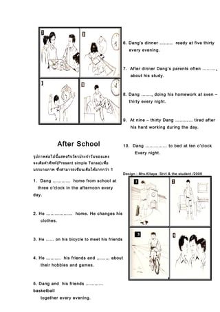 After School
รูปภาพต่อไปนี้แสดงกิจวัตรประจำาวันของแดง
จงเติมคำาศัพท์(Present simple Tense)เพื่อ
บรรยายภาพ ซึ่งสามารถเขียนเติมได้มากกว่า 1
1. Dang ………… home from school at
three o’clock in the afternoon every
day.
2. He ……………… home. He changes his
clothes.
3. He …… on his bicycle to meet his friends
4. He ………. his friends and ……… about
their hobbies and games.
5. Dang and his friends …………
basketball
together every evening.
6. Dang’s dinner ……... ready at five thirty
every evening.
7. After dinner Dang’s parents often ……….
about his study.
8. Dang …….. doing his homework at sven –
thirty every night.
9. At nine – thirty Dang ………… tired after
his hard working during the day.
10. Dang …………… to bed at ten o’clock
Every night.
Design : Mrs.Kitaya Sriri & the student /2006
 