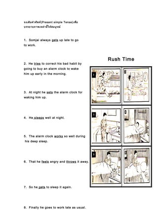 จงเติมคำาศัพท์(Present simple Tense)เพื่อ
บรรยายภาพเหล่านี้ให้สมบูรณ์
1. Somjai always gets up late to go
to work.
2. He tries to correct his bad habit by
going to buy an alarm clock to wake
him up early in the morning.
3. At night he sets the alarm clock for
waking him up.
4. He sleeps well at night.
5. The alarm clock works so well during
his deep sleep.
6. That he feels angry and throws it away.
7. So he gets to sleep it again.
8. Finally he goes to work late as usual.
Rush Time
 