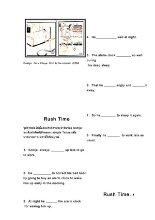 Design : Mrs.Kitaya Sriri & the student /2006
Rush Time
รูปภาพต่อไปนี้แสดงกิจวัตรประจำาวันของ Somjai
จงเติมคำาศัพท์(Present simple Tense)เพื่อ
บรรยายภาพเหล่านี้ให้สมบูรณ์
1. Somjai always up late to go
to work.
3. He to correct his bad habit
by going to buy an alarm clock to wake
him up early in the morning.
3. At night he the alarm clock
for waking him up.
4. He well at night.
5. The alarm clock so well
during
his deep sleep.
6. That he angry and it
away.
7. So he to sleep it again.
8. Finally he to work late as
usual.
Rush Time - 1
 