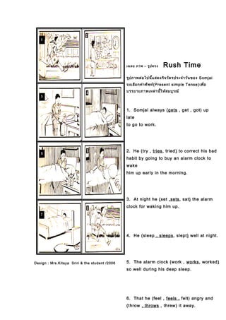 Design : Mrs.Kitaya Sriri & the student /2006
เฉลย ภาพ – รูปตรง Rush Time
รูปภาพต่อไปนี้แสดงกิจวัตรประจำาวันของ Somjai
จงเลือกคำาศัพท์(Present simple Tense)เพื่อ
บรรยายภาพเหล่านี้ให้สมบูรณ์
1. Somjai always (gets , get , got) up
late
to go to work.
2. He (try , tries, tried) to correct his bad
habit by going to buy an alarm clock to
wake
him up early in the morning.
3. At night he (set ,sets, sat) the alarm
clock for waking him up.
4. He (sleep , sleeps, slept) well at night.
5. The alarm clock (work , works, worked)
so well during his deep sleep.
6. That he (feel , feels , felt) angry and
(throw , throws , threw) it away.
 