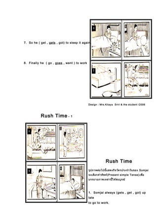 7. So he ( get , gets , got) to sleep it again.
8. Finally he ( go , goes , went ) to work
Rush Time - 1
Design : Mrs.Kitaya Sriri & the student /2006
Rush Time
รูปภาพต่อไปนี้แสดงกิจวัตรประจำาวันของ Somjai
จงเลือกคำาศัพท์(Present simple Tense)เพื่อ
บรรยายภาพเหล่านี้ให้สมบูรณ์
1. Somjai always (gets , get , got) up
late
to go to work.
 