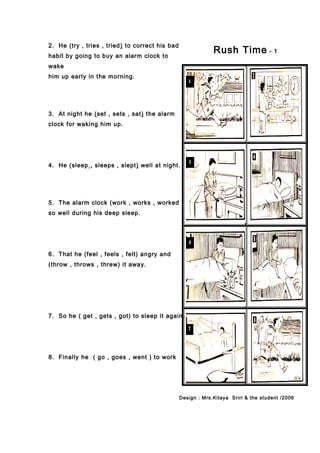 2. He (try , tries , tried) to correct his bad
habit by going to buy an alarm clock to
wake
him up early in the morning.
3. At night he (set , sets , sat) the alarm
clock for waking him up.
4. He (sleep , sleeps , slept) well at night.
5. The alarm clock (work , works , worked
so well during his deep sleep.
6. That he (feel , feels , felt) angry and
(throw , throws , threw) it away.
7. So he ( get , gets , got) to sleep it again.
8. Finally he ( go , goes , went ) to work
Rush Time - 1
Design : Mrs.Kitaya Sriri & the student /2006
 