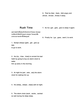 Rush Time
รูปภาพต่อไปนี้แสดงกิจวัตรประจำาวันของ Somjai
จงเลือกคำาศัพท์(Present simple Tense)เพื่อ
บรรยายภาพเหล่านี้ให้สมบูรณ์
1. Somjai always (gets , get , got) up
late
to go to work.
2. He (try , tries , tried) to correct his bad
habit by going to buy an alarm clock to
wake
him up early in the morning.
3. At night he (set , sets , sat) the alarm
clock for waking him up.
4. He (sleep , sleeps , slept) well at night.
5. The alarm clock (work , works , worked
so well during his deep sleep.
6. That he (feel , feels , felt) angry and
(throw , throws , threw) it away.
7. So he ( get , gets , got) to sleep it again.
8. Finally he ( go , goes , went ) to work
 