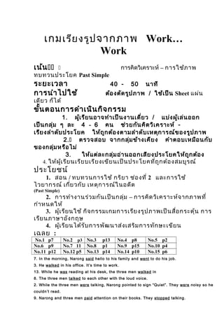 เกมเรียงรูปจากภาพ Work…
Work
เน้น  การคิดวิเคราะห์ – การใช้ภาพ
ทบทวนประโยค Past Simple
ระยะเวลา -40 50 นาที
การนำาไปใช้ ต้องตัดรูปภาพ / ใช้เป็น Sheet แผ่น
เดียว ก็ได้
ขั้นตอนการดำาเนินกิจกรรม
.1 ผู้เรียนอาจทำาเป็นงานเดี่ยว / แบ่งผู้เล่นออก
เป็นกลุ่ม ๆ ละ 4 - 6 คน ช่วยกันคิดวิเคราะห์ -
เรียงลำาดับประโยค ให้ถูกต้องตามลำาดับเหตุการณ์ของรูปภาพ
.2 ตรวจสอบ จากกลุ่มข้างเคียง คำาตอบเหมือนกับ
ของกลุ่มหรือไม่
.3 ให้แต่ละกลุ่มอ่านออกเสียงประโยคให้ถูกต้อง
4. ให้ผู้เรียนเรียบเรียงเขียนเป็นประโยคที่ถูกต้องสมบูรณ์
ประโยชน์
1. สอน / ทบทวนการใช้ กริยา ช่องที่ 2 และการใช้
ไวยากรณ์ เกี่ยวกับ เหตุการณ์ในอดีต
(Past Simple)
2. การทำางานร่วมกันเป็นกลุ่ม – การคิดวิเคราะห์จากภาพที่
กำาหนดให้
3. ผู้เรียนใช้ กิจกรรมเกมการเรียงรูปภาพเป็นสื่อกระตุ้น การ
เรียนภาษาอังกฤษ
4. ผู้เรียนได้รับการพัฒนาส่งเสริมการทักษะเขียน
เฉลย :
No.1 p7 No.2 p3 No.3 p13 No.4 p8 No.5 p2
No.6 p9 No.7 11 No.8 p1 No.9 p15 No.10 p4
No.11 p12 No.12 p5 No.13 p14 No.14 p10 No.15 p6
7. In the morning, Narong said hello to his family and went to do his job.
3. He walked in his office. It’s time to work.
13. While he was reading at his desk, the three men walked in
8. The three men talked to each other with the loud voice.
2. While the three men were talking, Narong pointed to sign “Quiet”. They were noisy so he
couldn’t read.
9. Narong and three men paid attention on their books. They stopped talking.
 