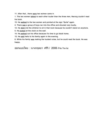 11. After that , there were two women came in
1. The two women talked to each other louder than the three men, Narong couldn’t read
his book.
15. He walked to the two women and pointed at the sign “Quite” again.
4. There was a group of boys ran into the office and shouted very loudly.
12. He didn’t let the children to sit in that room because he couldn’t stand on anymore.
5. He looked at the clock on the wall.
14. He walked out his office because it’s time to go black home.
10. He said hello to his family again in the evening.
6. While his family was making the loudest noise, but he could read the book. He was
happy.
ออกแบบโดย : นางกฤตยา ศรีริ / 2006 /File The fat
 