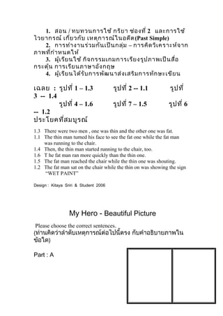 1. สอน / ทบทวนการใช้ กริยา ช่องที่ 2 และการใช้
ไวยากรณ์ เกี่ยวกับ เหตุการณ์ในอดีต(Past Simple)
2. การทำางานร่วมกันเป็นกลุ่ม – การคิดวิเคราะห์จาก
ภาพที่กำาหนดให้
3. ผู้เรียนใช้ กิจกรรมเกมการเรียงรูปภาพเป็นสื่อ
กระตุ้น การเรียนภาษาอังกฤษ
4. ผู้เรียนได้รับการพัฒนาส่งเสริมการทักษะเขียน
เฉลย : รูปที่ 1 – 1.3 รูปที่ 2 -- 1.1 รูปที่
3 -- 1.4
รูปที่ 4 – 1.6 รูปที่ 7 – 1.5 รูปที่ 6
-- 1.2
ประโยคที่สมบูรณ์
1.3 There were two men , one was thin and the other one was fat.
1.1 The thin man turned his face to see the fat one while the fat man
was running to the chair.
1.4 Then, the thin man started running to the chair, too.
1.6 T he fat man ran more quickly than the thin one.
1.5 The fat man reached the chair while the thin one was shouting.
1.2 The fat man sat on the chair while the thin on was showing the sign
“WET PAINT”
Design : Kitaya Sriri & Student 2006
My Hero - Beautiful Picture
Please choose the correct sentences.
(ท่านคิดว่าลำาดับเหตุการณ์ต่อไปนี้ตรง กับคำาอธิบายภาพใน
ข้อใด)
Part : A
 