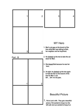 1 2
3 4
Part : B
1 2
3 4
MY Hero
1. Mari’s cat was on the branch of the
tree while Mari was talking to Bob ,
her neighbor and her boyfriend.
2. He climbed up the tree to take the cat
down for Mari.
3. She kissed Bob because he was her
hero.
4. At night, he climbed up the tree again
to hide the fish on the branch of the
tree for Mari ’s cat.
OH … OH ! it’s his plan.
Beautiful Picture
1. Pat is Lee’s wife . They got a beautiful
picture. Pat wanted to hang it on the
left wall, but Lee wanted to hang it on
 