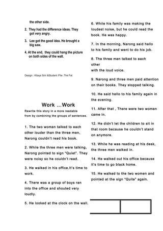 the other side.
2. They had the difference ideas. They
got very angry.
3. Lee got the good idea. He brought a
big saw.
4. At the end, they could hang the picture
on both sides of the wall.
Design : Kitaya Sriri &Student /File :The Fat
Work …Work
Rewrite this story in a more readable
from by combining the groups of sentences.
1. The two women talked to each
other louder than the three men,
Narong couldn’t read his book.
2. While the three men were talking,
Narong pointed to sign “Quiet”. They
were noisy so he couldn’t read.
3. He walked in his office.It’s time to
work.
4. There was a group of boys ran
into the office and shouted very
loudly.
5. He looked at the clock on the wall.
6. While his family was making the
loudest noise, but he could read the
book. He was happy.
7. In the morning, Narong said hello
to his family and went to do his job.
8. The three men talked to each
other
with the loud voice.
9. Narong and three men paid attention
on their books. They stopped talking.
10. He said hello to his family again in
the evening.
11. After that , There were two women
came in.
12. He didn’t let the children to sit in
that room because he couldn’t stand
on anymore.
13. While he was reading at his desk,
the three men walked in.
14. He walked out his office because
it’s time to go black home.
15. He walked to the two women and
pointed at the sign “Quite” again.
 