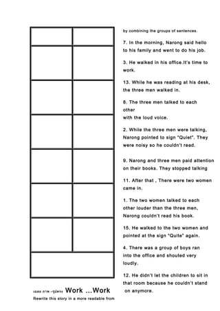 เฉลย ภาพ –รูปตรง Work …Work
Rewrite this story in a more readable from
by combining the groups of sentences.
7. In the morning, Narong said hello
to his family and went to do his job.
3. He walked in his office.It’s time to
work.
13. While he was reading at his desk,
the three men walked in.
8. The three men talked to each
other
with the loud voice.
2. While the three men were talking,
Narong pointed to sign “Quiet”. They
were noisy so he couldn’t read.
9. Narong and three men paid attention
on their books. They stopped talking
11. After that , There were two women
came in.
1. The two women talked to each
other louder than the three men,
Narong couldn’t read his book.
15. He walked to the two women and
pointed at the sign “Quite” again.
4. There was a group of boys ran
into the office and shouted very
loudly.
12. He didn’t let the children to sit in
that room because he couldn’t stand
on anymore.
 