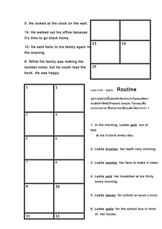 5. He looked at the clock on the wall.
14. He walked out his office because
it’s time to go black home.
10. He said hello to his family again in
the evening.
6. While his family was making the
loudest noise, but he could read the
book. He was happy.
1 2
3 4
5 6
7 8
9 10
11 12
13 14
15
เฉลย ภาพ – รูปตรง Routine
รูปภาพต่อไปนี้แสดงกิจวัตรประจำาวันของลัดดา
จงเติมคำาศัพท์(Present simple Tense)เพื่อ
บรรยายภาพ ซึ่งสามารถเขียนเติมได้มากกว่า 1
1. In the morning, Ladda gets out of
bed
at six o’clock every day.
2. Ladda brushes her teeth very morning.
3. Ladda washes her face to make it clean.
4. Ladda eats her breakfast at six thirty
every morning.
5. Ladda leaves for school at seven o’clock.
6. Ladda waits for the school bus in front
of her house.
 