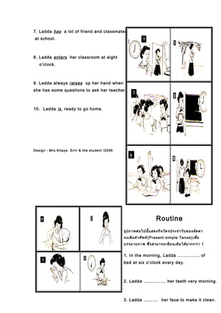 7. Ladda has a lot of friend and classmates
at school.
8. Ladda enters her classroom at eight
o’clock.
9. Ladda always raises up her hand when
she has some questions to ask her teacher.
10. Ladda is ready to go home.
Design : Mrs.Kitaya Sriri & the student /2006
Routine
รูปภาพต่อไปนี้แสดงกิจวัตรประจำาวันของลัดดา
จงเติมคำาศัพท์(Present simple Tense)เพื่อ
บรรยายภาพ ซึ่งสามารถเขียนเติมได้มากกว่า 1
1. In the morning, Ladda ............... of
bed at six o’clock every day.
2. Ladda ............... her teeth very morning.
3. Ladda ………. her face to make it clean.
 