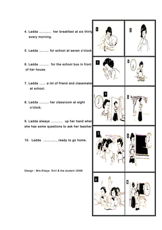 4. Ladda ……….. her breakfast at six thirty
every morning.
5. Ladda ……… for school at seven o’clock.
6. Ladda ……... for the school bus in front
of her house.
7. Ladda …… a lot of friend and classmates
at school.
8. Ladda …...... her classroom at eight
o’clock.
9. Ladda always ……….. up her hand when
she has some questions to ask her teacher.
10. Ladda .……….. ready to go home.
Design : Mrs.Kitaya Sriri & the student /2006
 