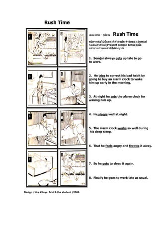 Rush Time
Design : Mrs.Kitaya Sriri & the student /2006
เฉลย ภาพ – รูปตรง Rush Time
รูปภาพต่อไปนี้แสดงกิจวัตรประจาวันของ Somjai
จงเติมคาศัพท์(Present simple Tense)เพื่อ
บรรยายภาพเหล่านี้ให้สมบูรณ์
1. Somjai always gets up late to go
to work.
2. He tries to correct his bad habit by
going to buy an alarm clock to wake
him up early in the morning.
3. At night he sets the alarm clock for
waking him up.
4. He sleeps well at night.
5. The alarm clock works so well during
his deep sleep.
6. That he feels angry and throws it away.
7. So he gets to sleep it again.
8. Finally he goes to work late as usual.
 