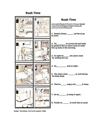 Rush Time
Design : Mrs.Kitaya Sriri & the student /2006
Rush Time
รูปภาพต่อไปนี้แสดงกิจวัตรประจาวันของ Somjai
จงเติมคาศัพท์(Present simple Tense)เพื่อ
บรรยายภาพเหล่านี้ให้สมบูรณ์
1. Somjai always up late to go
to work.
3. He to correct his bad habit
by going to buy an alarm clock to wake
him up early in the morning.
3. At night he the alarm clock
for waking him up.
4. He well at night.
5. The alarm clock so well during
his deep sleep.
6. That he angry and it away.
7. So he to sleep it again.
8. Finally he to work late as usual.
 