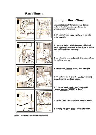 Rush Time- 1
Design : Mrs.Kitaya Sriri & the student /2006
เฉลย ภาพ – รูปตรง Rush Time
รูปภาพต่อไปนี้แสดงกิจวัตรประจาวันของ Somjai
จงเลือกคาศัพท์(Present simple Tense)เพื่อ
บรรยายภาพเหล่านี้ให้สมบูรณ์
1. Somjai always (gets , get , got) up late
to go to work.
2. He (try , tries, tried) to correct his bad
habit by going to buy an alarm clock to wake
him up early in the morning.
3. At night he (set ,sets, sat) the alarm clock
for waking him up.
4. He (sleep , sleeps, slept) well at night.
5. The alarm clock (work , works, worked)
so well during his deep sleep.
6. That he (feel , feels , felt) angry and
(throw , throws , threw) it away.
7. So he ( get , gets , got) to sleep it again.
8. Finally he ( go , goes , went ) to work
 