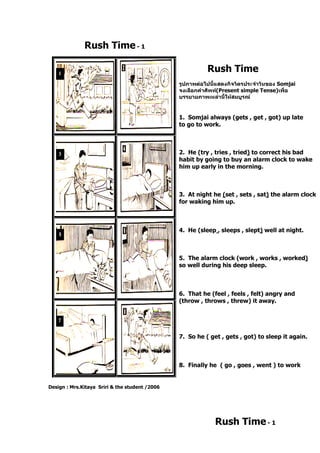 Rush Time- 1
Design : Mrs.Kitaya Sriri & the student /2006
Rush Time
รูปภาพต่อไปนี้แสดงกิจวัตรประจาวันของ Somjai
จงเลือกคาศัพท์(Present simple Tense)เพื่อ
บรรยายภาพเหล่านี้ให้สมบูรณ์
1. Somjai always (gets , get , got) up late
to go to work.
2. He (try , tries , tried) to correct his bad
habit by going to buy an alarm clock to wake
him up early in the morning.
3. At night he (set , sets , sat) the alarm clock
for waking him up.
4. He (sleep , sleeps , slept) well at night.
5. The alarm clock (work , works , worked)
so well during his deep sleep.
6. That he (feel , feels , felt) angry and
(throw , throws , threw) it away.
7. So he ( get , gets , got) to sleep it again.
8. Finally he ( go , goes , went ) to work
Rush Time- 1
 