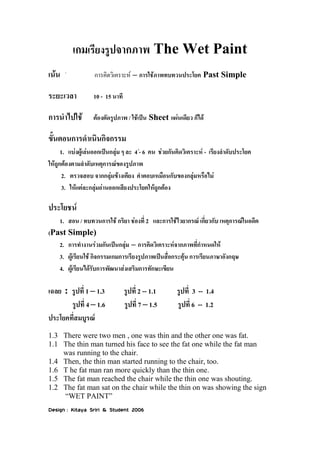เกมเรียงรูปจากภาพ The Wet Paint

เน้น  การคิดวิเคราะห์ – การใช้ภาพทบทวนประโยค Past Simple
ระยะเวลา 10 - 15 นาที
การนาไปใช้ ต้องตัดรูปภาพ / ใช้เป็น Sheet แผ่นเดียว ก็ได้
ขั้นตอนการดาเนินกิจกรรม
1. แบ่งผู้เล่นออกเป็นกลุ่ม ๆ ละ 4 - 6 คน ช่วยกันคิดวิเคราะห์ - เรียงลาดับประโยค
ให้ถูกต้องตามลาดับเหตุการณ์ของรูปภาพ
2. ตรวจสอบ จากกลุ่มข้างเคียง คาตอบเหมือนกับของกลุ่มหรือไม่
3. ให้แต่ละกลุ่มอ่านออกเสียงประโยคให้ถูกต้อง
ประโยชน์
1. สอน / ทบทวนการใช้ กริยา ช่องที่ 2 และการใช้ไวยากรณ์ เกี่ยวกับ เหตุการณ์ในอดีต
(Past Simple)
2. การทางานร่วมกันเป็นกลุ่ม – การคิดวิเคราะห์จากภาพที่กาหนดให้
3. ผู้เรียนใช้ กิจกรรมเกมการเรียงรูปภาพเป็นสื่อกระตุ้น การเรียนภาษาอังกฤษ
4. ผู้เรียนได้รับการพัฒนาส่งเสริมการทักษะเขียน
เฉลย : รูปที่ 1 – 1.3 รูปที่ 2 -- 1.1 รูปที่ 3 -- 1.4
รูปที่ 4 – 1.6 รูปที่ 7 – 1.5 รูปที่ 6 -- 1.2
ประโยคที่สมบูรณ์
1.3 There were two men , one was thin and the other one was fat.
1.1 The thin man turned his face to see the fat one while the fat man
was running to the chair.
1.4 Then, the thin man started running to the chair, too.
1.6 T he fat man ran more quickly than the thin one.
1.5 The fat man reached the chair while the thin one was shouting.
1.2 The fat man sat on the chair while the thin on was showing the sign
“WET PAINT”
Design : Kitaya Sriri & Student 2006
 