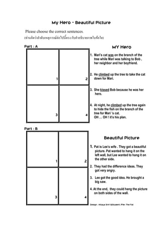 My Hero - Beautiful Picture
Please choose the correct sentences.
(ท่านคิดว่าลาดับเหตุการณ์ต่อไปนี้ตรง กับคาอธิบายภาพในข้อใด)
Part : A
1 2
3 4
Part : B
1 2
3 4
MY Hero
1. Mari’s cat was on the branch of the
tree while Mari was talking to Bob ,
her neighbor and her boyfriend.
2. He climbed up the tree to take the cat
down for Mari.
3. She kissed Bob because he was her
hero.
4. At night, he climbed up the tree again
to hide the fish on the branch of the
tree for Mari ’s cat.
OH … OH ! it’s his plan.
Beautiful Picture
1. Pat is Lee’s wife . They got a beautiful
picture. Pat wanted to hang it on the
left wall, but Lee wanted to hang it on
the other side.
2. They had the difference ideas. They
got very angry.
3. Lee got the good idea. He brought a
big saw.
4. At the end, they could hang the picture
on both sides of the wall.
Design : Kitaya Sriri &Student /File :The Fat
 