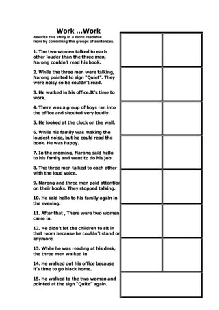 Work …Work
Rewrite this story in a more readable
from by combining the groups of sentences.
1. The two women talked to each
other louder than the three men,
Narong couldn’t read his book.
2. While the three men were talking,
Narong pointed to sign “Quiet”. They
were noisy so he couldn’t read.
3. He walked in his office.It’s time to
work.
4. There was a group of boys ran into
the office and shouted very loudly.
5. He looked at the clock on the wall.
6. While his family was making the
loudest noise, but he could read the
book. He was happy.
7. In the morning, Narong said hello
to his family and went to do his job.
8. The three men talked to each other
with the loud voice.
9. Narong and three men paid attention
on their books. They stopped talking.
10. He said hello to his family again in
the evening.
11. After that , There were two women
came in.
12. He didn’t let the children to sit in
that room because he couldn’t stand on
anymore.
13. While he was reading at his desk,
the three men walked in.
14. He walked out his office because
it’s time to go black home.
15. He walked to the two women and
pointed at the sign “Quite” again.
 