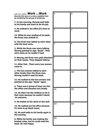 เฉลย ภาพ –รูปตรง Work …Work
Rewrite this story in a more readable from
by combining the groups of sentences.
7. In the morning, Narong said hello
to his family and went to do his job.
3. He walked in his office.It’s time to
work.
13. While he was reading at his desk,
the three men walked in.
8. The three men talked to each other
with the loud voice.
2. While the three men were talking,
Narong pointed to sign “Quiet”. They
were noisy so he couldn’t read.
9. Narong and three men paid attention
on their books. They stopped talking
11. After that , There were two women
came in.
1. The two women talked to each
other louder than the three men,
Narong couldn’t read his book.
15. He walked to the two women and
pointed at the sign “Quite” again.
4. There was a group of boys ran into
the office and shouted very loudly.
12. He didn’t let the children to sit in
that room because he couldn’t stand
on anymore.
5. He looked at the clock on the wall.
14. He walked out his office because
it’s time to go black home.
10. He said hello to his family again in
the evening.
6. While his family was making the
loudest noise, but he could read the
book. He was happy.
1 2
3 4
5 6
7 8
9 10
11 12
13 14
15
 